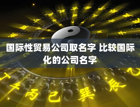 国际性贸易公司取名字 比较国际化的公司名字
