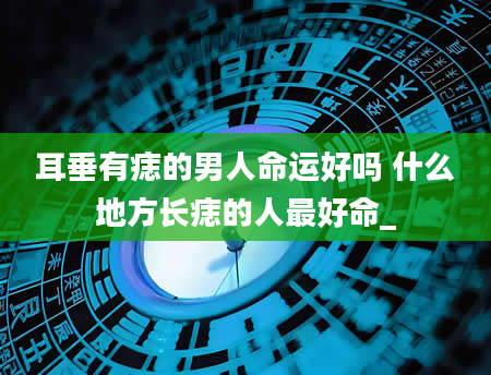 耳垂有痣的男人命运好吗 什么地方长痣的人最好命_