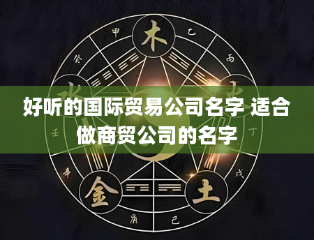 好听的国际贸易公司名字 适合做商贸公司的名字