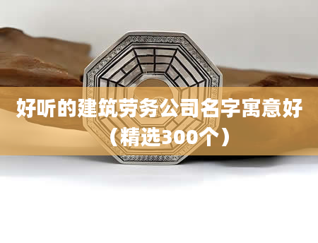 好听的建筑劳务公司名字寓意好(精选300个)