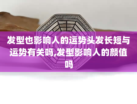 发型也影响人的运势头发长短与运势有关吗,发型影响人的颜值吗