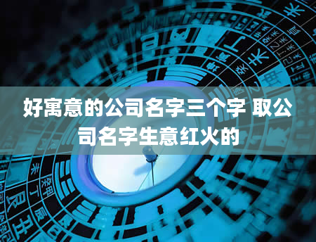 好寓意的公司名字三个字 取公司名字生意红火的