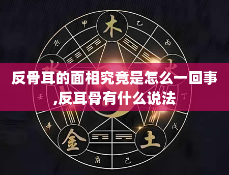 反骨耳的面相究竟是怎么一回事,反耳骨有什么说法