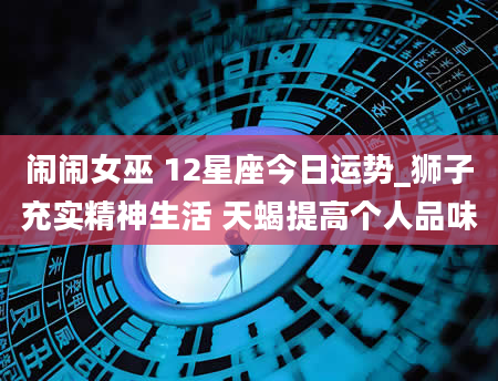 闹闹女巫 12星座今日运势_狮子充实精神生活 天蝎提高个人品味