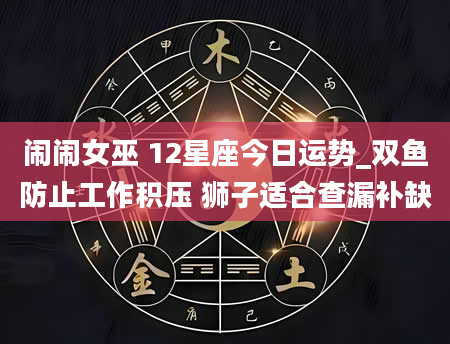 闹闹女巫 12星座今日运势_双鱼防止工作积压 狮子适合查漏补缺