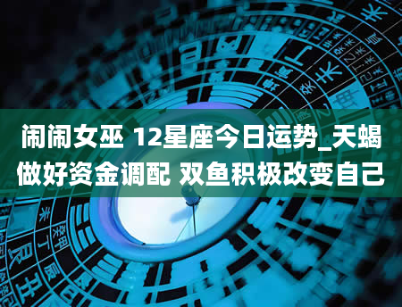 闹闹女巫 12星座今日运势_天蝎做好资金调配 双鱼积极改变自己
