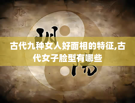 古代九种女人好面相的特征,古代女子脸型有哪些