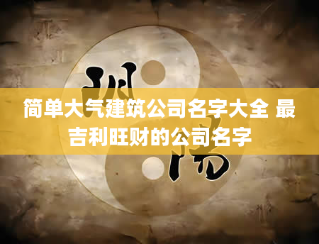 简单大气建筑公司名字大全 最吉利旺财的公司名字