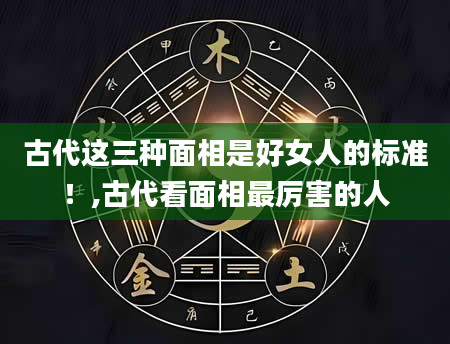 古代这三种面相是好女人的标准!,古代看面相最厉害的人
