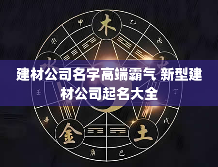 建材公司名字高端霸气 新型建材公司起名大全