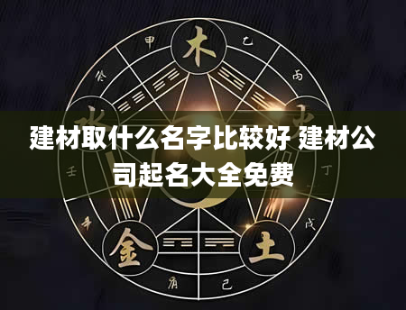 建材取什么名字比较好 建材公司起名大全免费