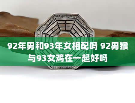 92年男和93年女相配吗 92男猴与93女鸡在一起好吗
