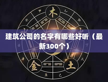 建筑公司的名字有哪些好听(最新300个)