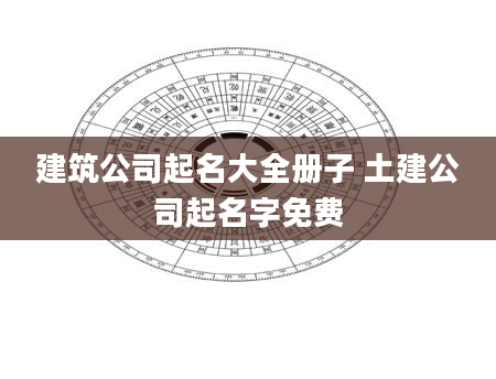 建筑公司起名大全册子 土建公司起名字免费