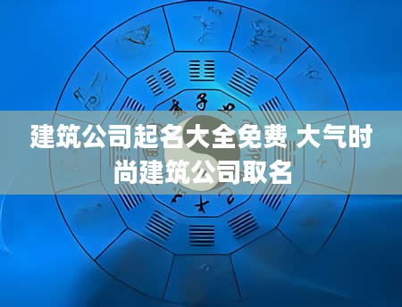 建筑公司起名大全免费 大气时尚建筑公司取名