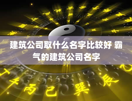 建筑公司取什么名字比较好 霸气的建筑公司名字