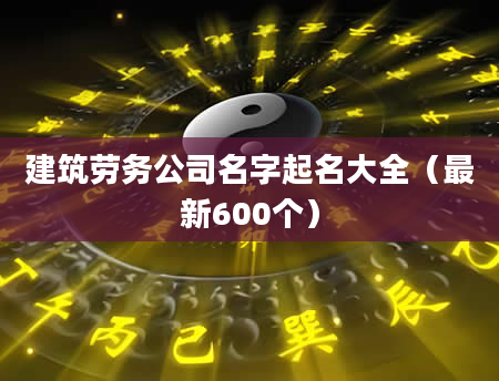建筑劳务公司名字起名大全(最新600个)