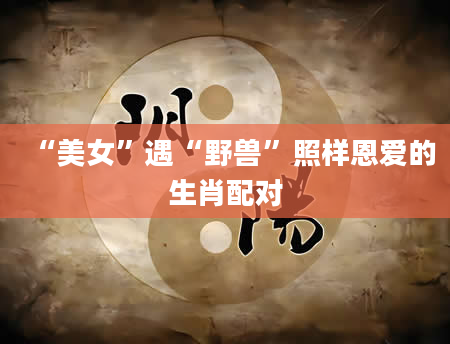 “美女”遇“野兽”照样恩爱的生肖配对