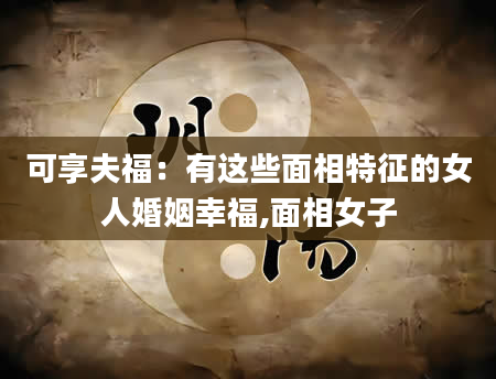 可享夫福:有这些面相特征的女人婚姻幸福,面相女子