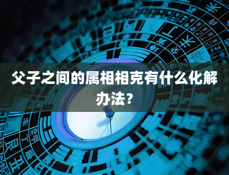 父子之间的属相相克有什么化解办法?