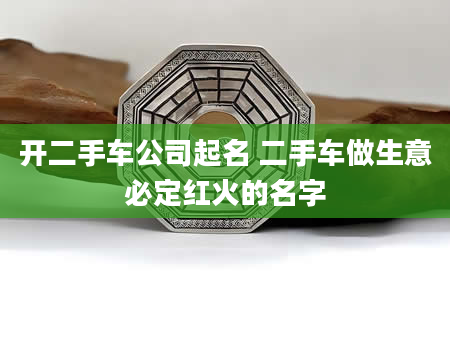 开二手车公司起名 二手车做生意必定红火的名字