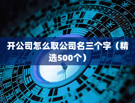 开公司怎么取公司名三个字(精选500个)