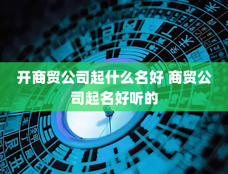 开商贸公司起什么名好 商贸公司起名好听的