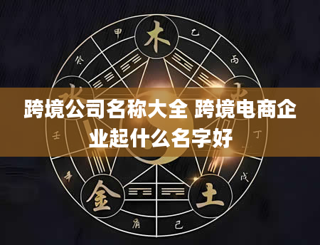 跨境公司名称大全 跨境电商企业起什么名字好