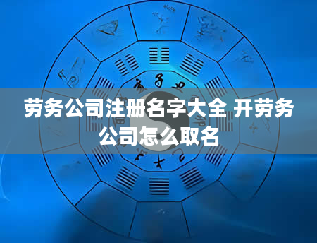劳务公司注册名字大全 开劳务公司怎么取名