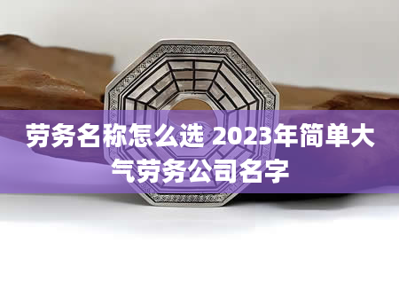 劳务名称怎么选 2023年简单大气劳务公司名字