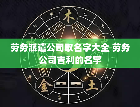 劳务派遣公司取名字大全 劳务公司吉利的名字