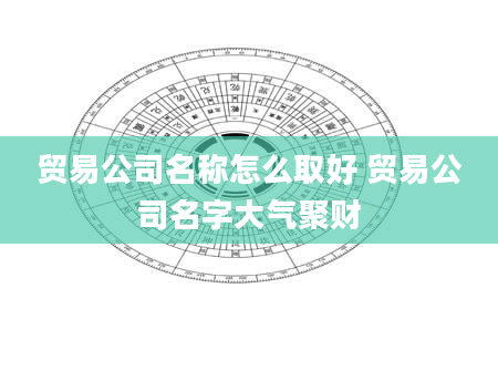 贸易公司名称怎么取好 贸易公司名字大气聚财