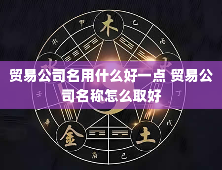 贸易公司名用什么好一点 贸易公司名称怎么取好