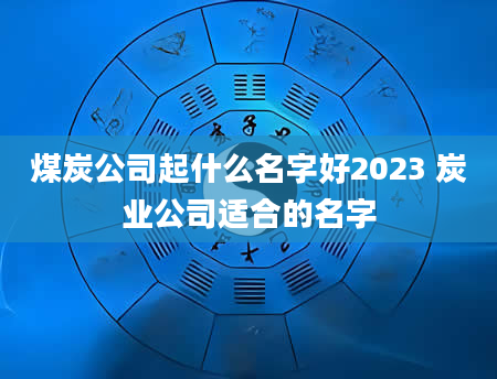 煤炭公司起什么名字好2023 炭业公司适合的名字