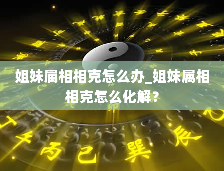 姐妹属相相克怎么办_姐妹属相相克怎么化解?