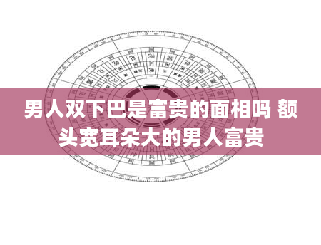 男人双下巴是富贵的面相吗 额头宽耳朵大的男人富贵