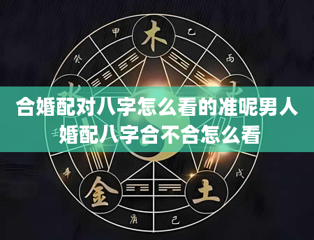 合婚配对八字怎么看的准呢男人 婚配八字合不合怎么看