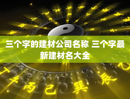 三个字的建材公司名称 三个字最新建材名大全