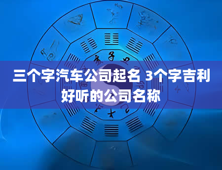 三个字汽车公司起名 3个字吉利好听的公司名称