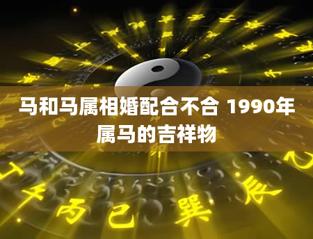 马和马属相婚配合不合 1990年属马的吉祥物