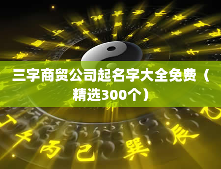 三字商贸公司起名字大全免费(精选300个)