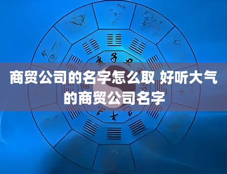 商贸公司的名字怎么取 好听大气的商贸公司名字