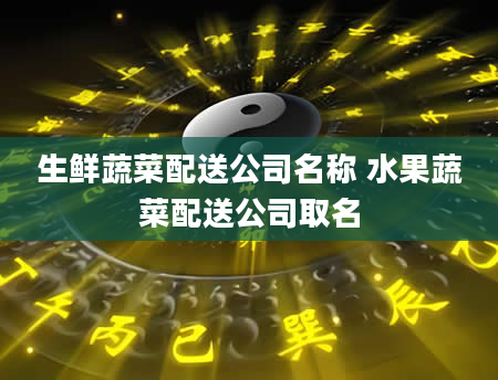 生鲜蔬菜配送公司名称 水果蔬菜配送公司取名