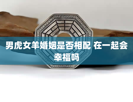 男虎女羊婚姻是否相配 在一起会幸福吗