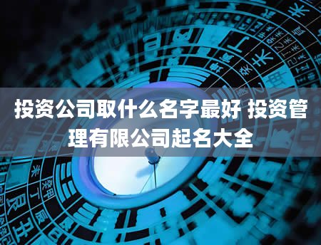 投资公司取什么名字最好 投资管理有限公司起名大全