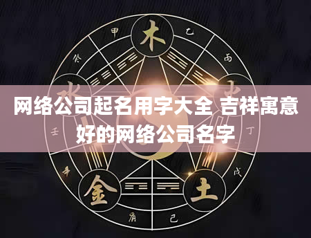 网络公司起名用字大全 吉祥寓意好的网络公司名字