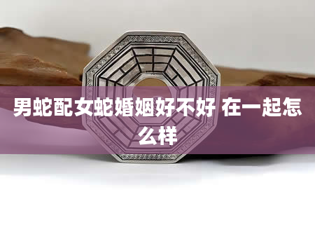 男蛇配女蛇婚姻好不好 在一起怎么样