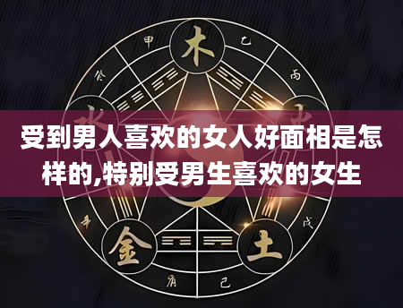 受到男人喜欢的女人好面相是怎样的,特别受男生喜欢的女生