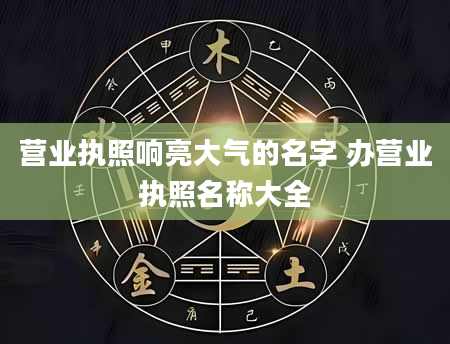 营业执照响亮大气的名字 办营业执照名称大全