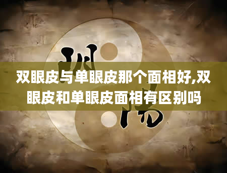 双眼皮与单眼皮那个面相好,双眼皮和单眼皮面相有区别吗